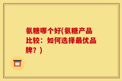 氨糖哪个好(氨糖产品比较：如何选择最优品牌？)