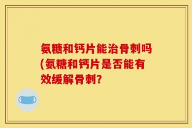 氨糖和钙片能治骨刺吗(氨糖和钙片是否能有效缓解骨刺？
