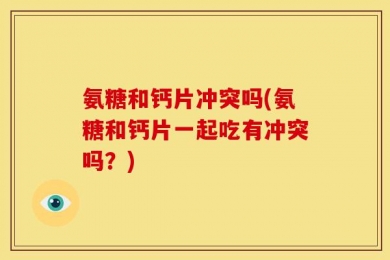 氨糖和钙片冲突吗(氨糖和钙片一起吃有冲突吗？)
