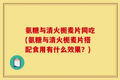 氨糖与清火栀麦片同吃(氨糖与清火栀麦片搭配食用有什么效果？)