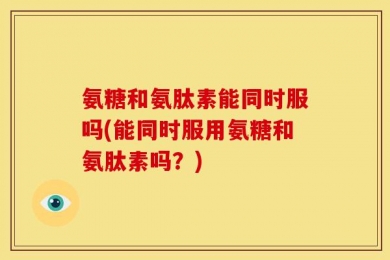 氨糖和氨肽素能同时服吗(能同时服用氨糖和氨肽素吗？)