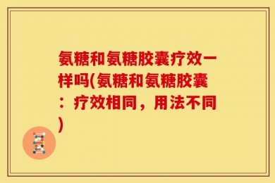 氨糖和氨糖胶囊疗效一样吗(氨糖和氨糖胶囊：疗效相同，用法不同)