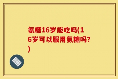 氨糖16岁能吃吗(16岁可以服用氨糖吗？)