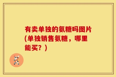 有卖单独的氨糖吗图片(单独销售氨糖，哪里能买？)