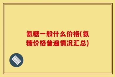 氨糖一般什么价格(氨糖价格普遍情况汇总)