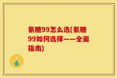 氨糖99怎么选(氨糖99如何选择——全面指南)