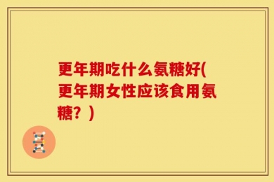 更年期吃什么氨糖好(更年期女性应该食用氨糖？)