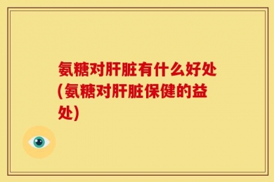 氨糖对肝脏有什么好处(氨糖对肝脏保健的益处)