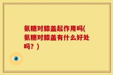 氨糖对膝盖起作用吗(氨糖对膝盖有什么好处吗？)