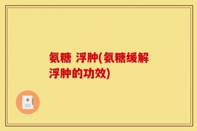 氨糖 浮肿(氨糖缓解浮肿的功效)