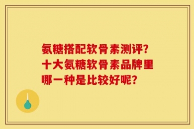 氨糖搭配软骨素测评？十大氨糖软骨素品牌里哪一种是比较好呢？