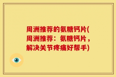 周洲推荐的氨糖钙片(周洲推荐：氨糖钙片，解决关节疼痛好帮手)