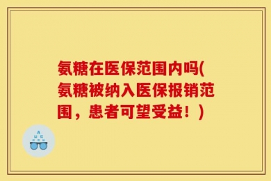 氨糖在医保范围内吗(氨糖被纳入医保报销范围，患者可望受益！)