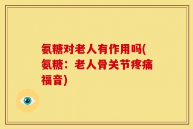 氨糖对老人有作用吗(氨糖：老人骨关节疼痛福音)
