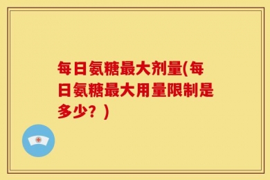 每日氨糖最大剂量(每日氨糖最大用量限制是多少？)