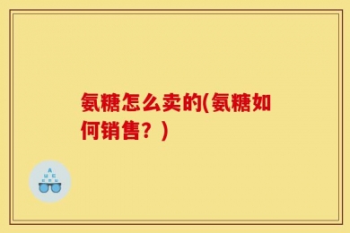 氨糖怎么卖的(氨糖如何销售？)