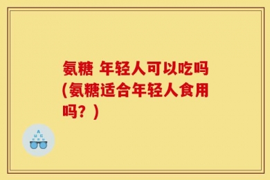氨糖 年轻人可以吃吗(氨糖适合年轻人食用吗？)