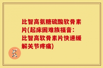 比智高氨糖硫酸软骨素片(起床困难族福音：比智高软骨素片快速缓解关节疼痛)