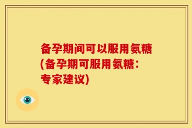 备孕期间可以服用氨糖(备孕期可服用氨糖：专家建议)