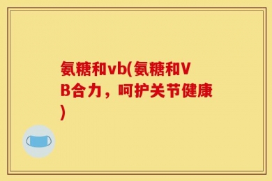 氨糖和vb(氨糖和VB合力，呵护关节健康)