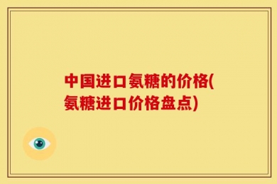 中国进口氨糖的价格(氨糖进口价格盘点)