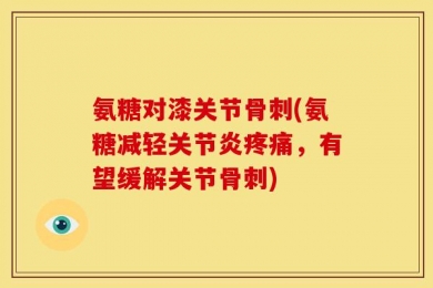 氨糖对漆关节骨刺(氨糖减轻关节炎疼痛，有望缓解关节骨刺)