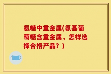 氨糖中重金属(氨基葡萄糖含重金属，怎样选择合格产品？)