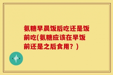 氨糖早晨饭后吃还是饭前吃(氨糖应该在早饭前还是之后食用？)