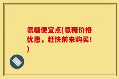 氨糖便宜点(氨糖价格优惠，赶快前来购买！)
