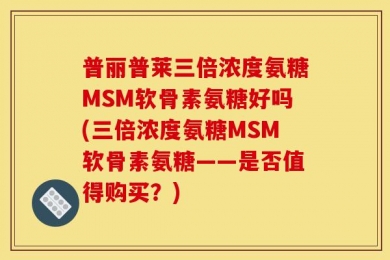 普丽普莱三倍浓度氨糖MSM软骨素氨糖好吗(三倍浓度氨糖MSM软骨素氨糖——是否值得购买？)