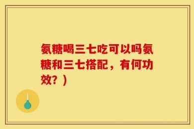 氨糖喝三七吃可以吗氨糖和三七搭配，有何功效？)