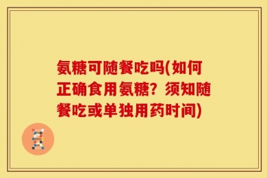 氨糖可随餐吃吗(如何正确食用氨糖？须知随餐吃或单独用药时间)