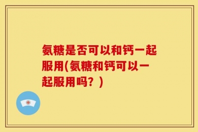 氨糖是否可以和钙一起服用(氨糖和钙可以一起服用吗？)