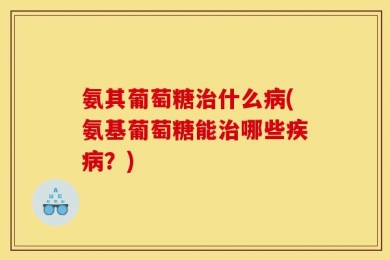 氨其葡萄糖治什么病(氨基葡萄糖能治哪些疾病？)