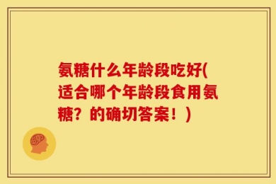 氨糖什么年龄段吃好(适合哪个年龄段食用氨糖？的确切答案！)