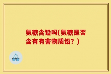 氨糖含铅吗(氨糖是否含有有害物质铅？)