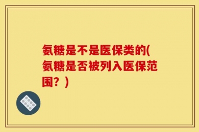 氨糖是不是医保类的(氨糖是否被列入医保范围？)
