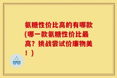 氨糖性价比高的有哪款(哪一款氨糖性价比最高？挑战尝试价廉物美！)