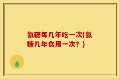 氨糖每几年吃一次(氨糖几年食用一次？)