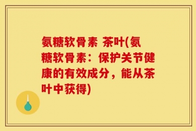 氨糖软骨素 茶叶(氨糖软骨素：保护关节健康的有效成分，能从茶叶中获得)