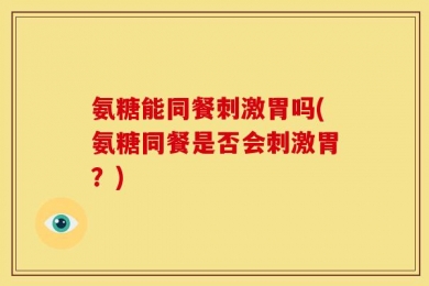 氨糖能同餐刺激胃吗(氨糖同餐是否会刺激胃？)
