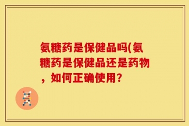 氨糖药是保健品吗(氨糖药是保健品还是药物，如何正确使用？