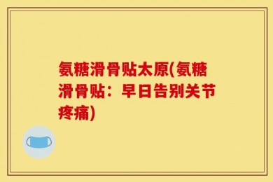 氨糖滑骨贴太原(氨糖滑骨贴：早日告别关节疼痛)
