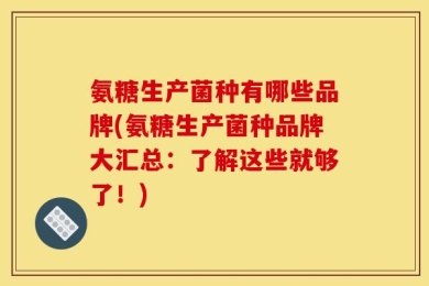 氨糖生产菌种有哪些品牌(氨糖生产菌种品牌大汇总：了解这些就够了！)