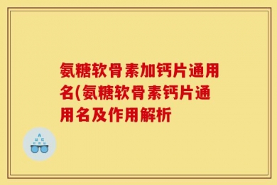 氨糖软骨素加钙片通用名(氨糖软骨素钙片通用名及作用解析
