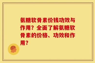 氨糖软骨素价钱功效与作用？全面了解氨糖软骨素的价格、功效和作用？