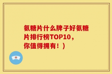 氨糖片什么牌子好氨糖片排行榜TOP10，你值得拥有！)