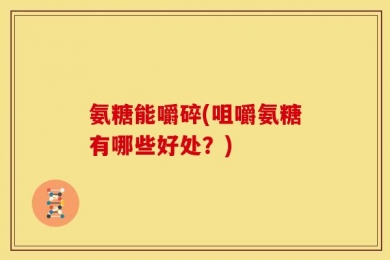 氨糖能嚼碎(咀嚼氨糖有哪些好处？)