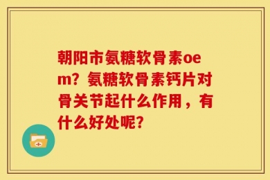 朝阳市氨糖软骨素oem？氨糖软骨素钙片对骨关节起什么作用，有什么好处呢？