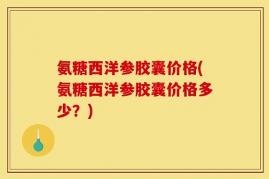 氨糖西洋参胶囊价格(氨糖西洋参胶囊价格多少？)